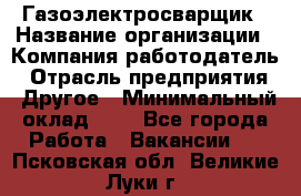 Газоэлектросварщик › Название организации ­ Компания-работодатель › Отрасль предприятия ­ Другое › Минимальный оклад ­ 1 - Все города Работа » Вакансии   . Псковская обл.,Великие Луки г.